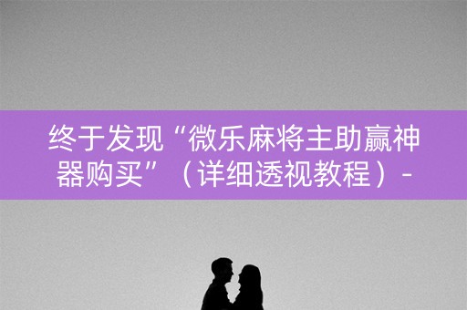 终于发现“微乐麻将主助赢神器购买”（详细透视教程）-哔哩哔哩
