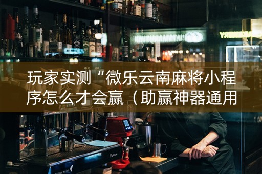 玩家实测“微乐云南麻将小程序怎么才会赢（助赢神器通用版）