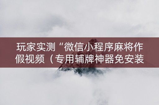 玩家实测“微信小程序麻将作假视频（专用辅牌神器免安装）