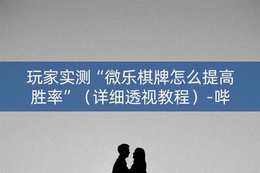 玩家实测“微乐棋牌怎么提高胜率”（详细透视教程）-哔哩哔哩
