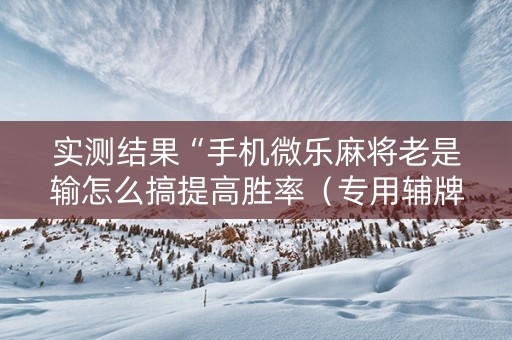 实测结果“手机微乐麻将老是输怎么搞提高胜率（专用辅牌神器免安装）