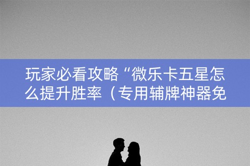 玩家必看攻略“微乐卡五星怎么提升胜率（专用辅牌神器免安装）