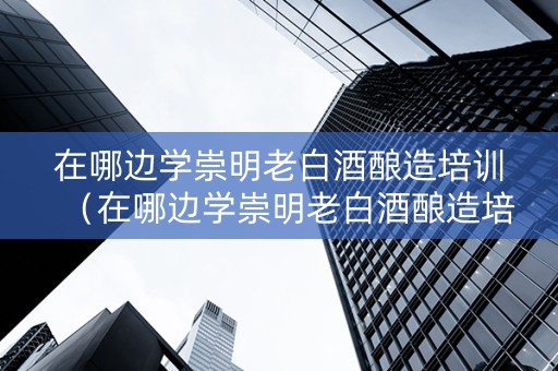 在哪边学崇明老白酒酿造培训（在哪边学崇明老白酒酿造培训班好）