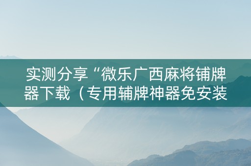 实测分享“微乐广西麻将铺牌器下载（专用辅牌神器免安装）