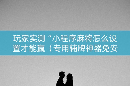 玩家实测“小程序麻将怎么设置才能赢（专用辅牌神器免安装）