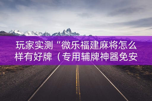 玩家实测“微乐福建麻将怎么样有好牌（专用辅牌神器免安装）