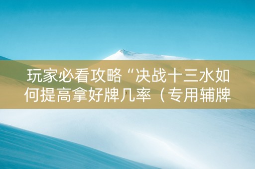 玩家必看攻略“决战十三水如何提高拿好牌几率（专用辅牌神器免安装）