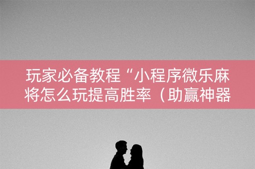 玩家必备教程“小程序微乐麻将怎么玩提高胜率（助赢神器通用版）