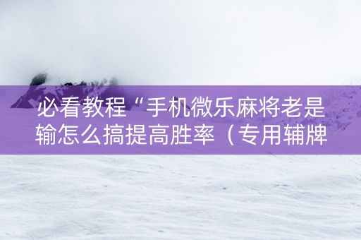 必看教程“手机微乐麻将老是输怎么搞提高胜率（专用辅牌神器免安装）
