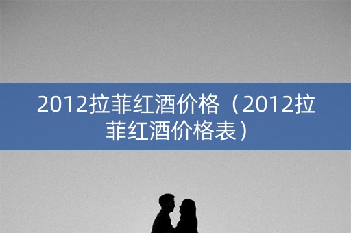 2012拉菲红酒价格（2012拉菲红酒价格表）