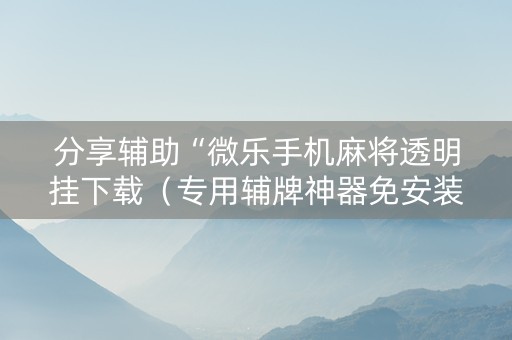 分享辅助“微乐手机麻将透明挂下载（专用辅牌神器免安装）