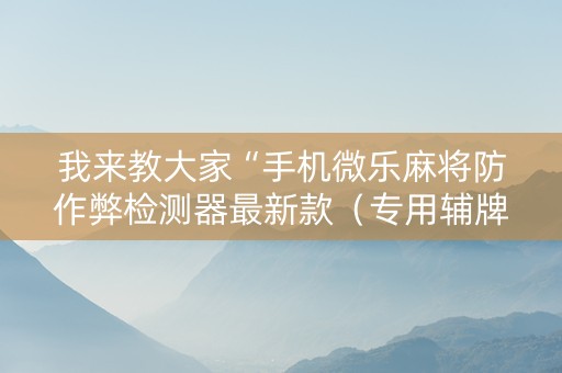 我来教大家“手机微乐麻将防作弊检测器最新款（专用辅牌神器免安装）