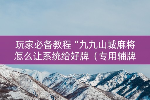 玩家必备教程“九九山城麻将怎么让系统给好牌（专用辅牌神器免安装）