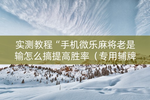 实测教程“手机微乐麻将老是输怎么搞提高胜率（专用辅牌神器免安装）