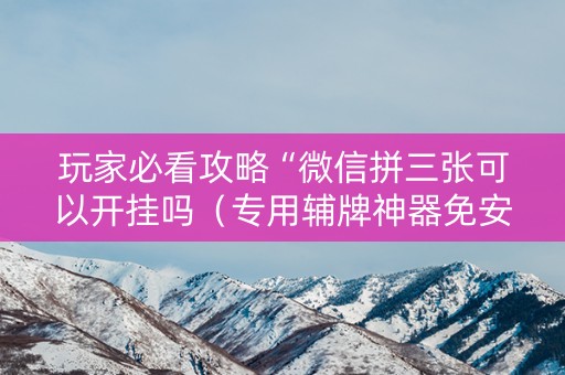 玩家必看攻略“微信拼三张可以开挂吗（专用辅牌神器免安装）