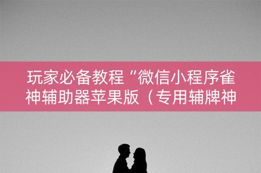 玩家必备教程“微信小程序雀神辅助器苹果版（专用辅牌神器免安装）