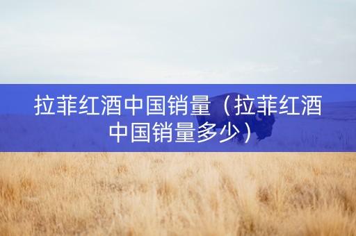 拉菲红酒中国销量（拉菲红酒中国销量多少）