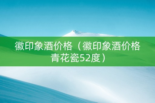 徽印象酒价格（徽印象酒价格青花瓷52度）