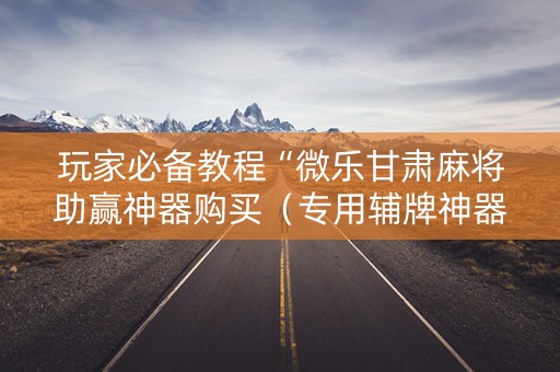 玩家必备教程“微乐甘肃麻将助赢神器购买（专用辅牌神器免安装）