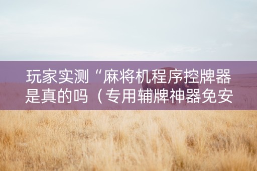 玩家实测“麻将机程序控牌器是真的吗（专用辅牌神器免安装）