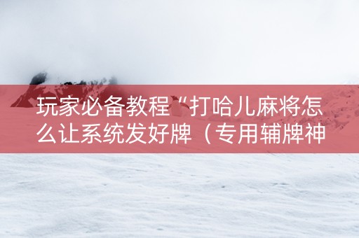 玩家必备教程“打哈儿麻将怎么让系统发好牌（专用辅牌神器免安装）