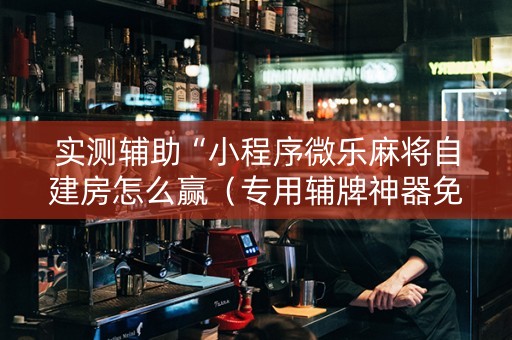 实测辅助“小程序微乐麻将自建房怎么赢（专用辅牌神器免安装）