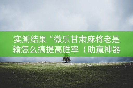 实测结果“微乐甘肃麻将老是输怎么搞提高胜率（助赢神器通用版）