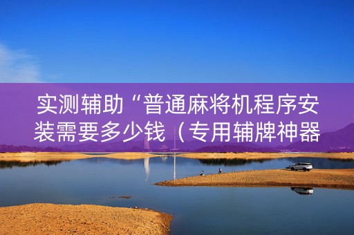 实测辅助“普通麻将机程序安装需要多少钱（专用辅牌神器免安装）
