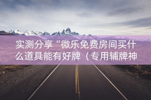 实测分享“微乐免费房间买什么道具能有好牌（专用辅牌神器免安装）
