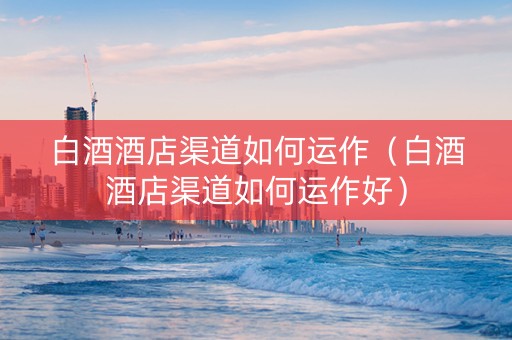 白酒酒店渠道如何运作（白酒酒店渠道如何运作好）