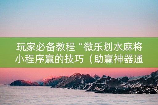 玩家必备教程“微乐划水麻将小程序赢的技巧（助赢神器通用版）