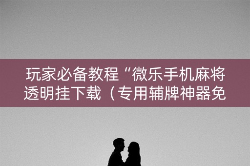 玩家必备教程“微乐手机麻将透明挂下载（专用辅牌神器免安装）
