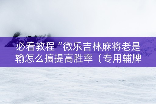 必看教程“微乐吉林麻将老是输怎么搞提高胜率（专用辅牌神器免安装）