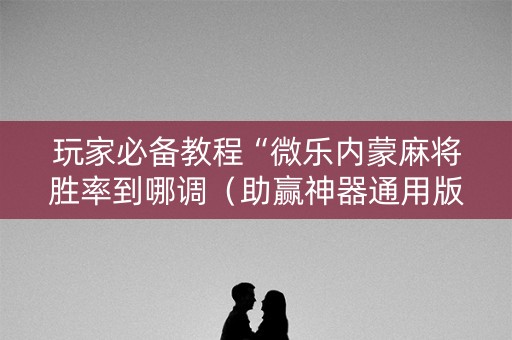 玩家必备教程“微乐内蒙麻将胜率到哪调（助赢神器通用版）