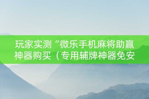 玩家实测“微乐手机麻将助赢神器购买（专用辅牌神器免安装）