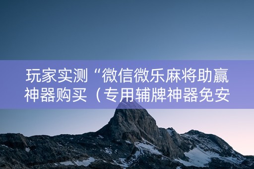 玩家实测“微信微乐麻将助赢神器购买（专用辅牌神器免安装）