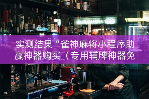 实测结果“雀神麻将小程序助赢神器购买（专用辅牌神器免安装）