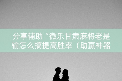 分享辅助“微乐甘肃麻将老是输怎么搞提高胜率（助赢神器通用版）