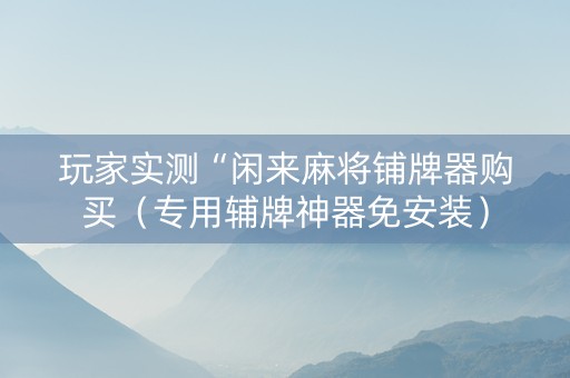 玩家实测“闲来麻将铺牌器购买（专用辅牌神器免安装）
