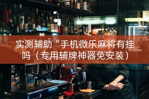 实测辅助“手机微乐麻将有挂吗（专用辅牌神器免安装）