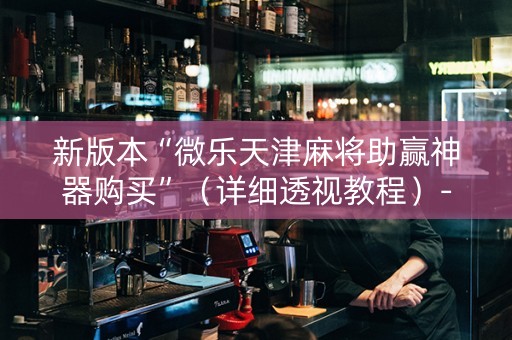 新版本“微乐天津麻将助赢神器购买”（详细透视教程）-哔哩哔哩
