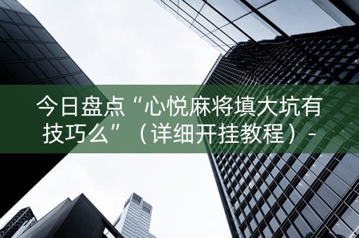 今日盘点“心悦麻将填大坑有技巧么”（详细开挂教程）-哔哩哔哩