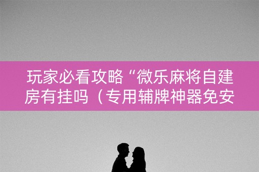 玩家必看攻略“微乐麻将自建房有挂吗（专用辅牌神器免安装）