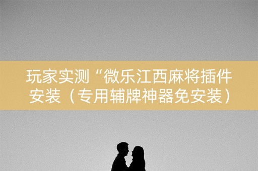 玩家实测“微乐江西麻将插件安装（专用辅牌神器免安装）