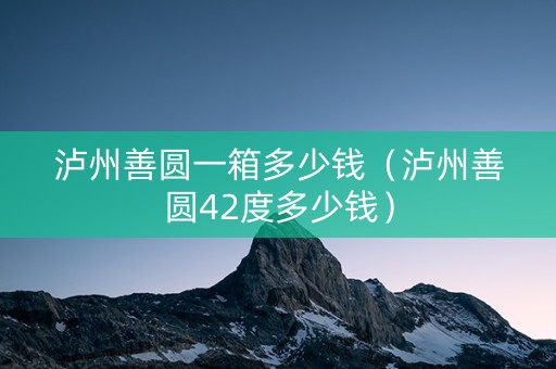 泸州善圆一箱多少钱（泸州善圆42度多少钱）