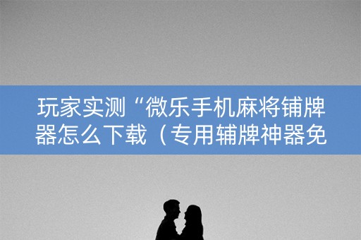 玩家实测“微乐手机麻将铺牌器怎么下载（专用辅牌神器免安装）