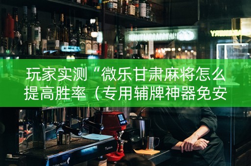 玩家实测“微乐甘肃麻将怎么提高胜率（专用辅牌神器免安装）