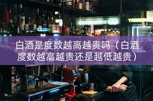 白酒是度数越高越贵吗（白酒度数越高越贵还是越低越贵）