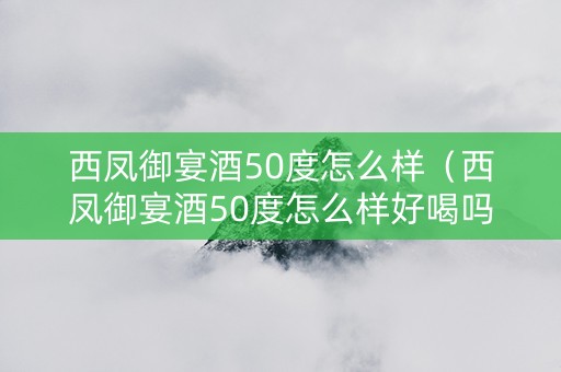 西凤御宴酒50度怎么样（西凤御宴酒50度怎么样好喝吗）