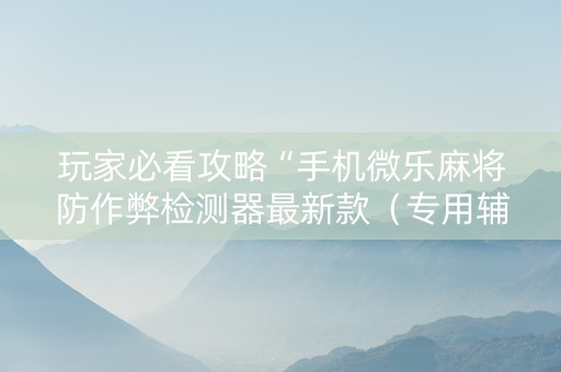 玩家必看攻略“手机微乐麻将防作弊检测器最新款（专用辅牌神器免安装）